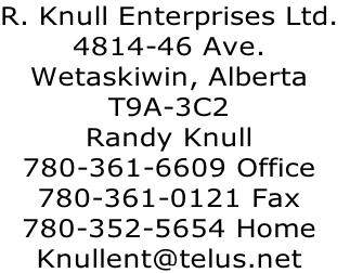 R. Knull Enterprises Ltd.
4814-46 Ave.
Wetaskiwin, Alberta
T9A-3C2
Randy Knull
780-361-6609 Office
780-361-0121 Fax
780-352-5654 Home
Knullent@telus.net
