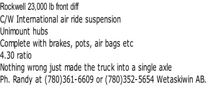 Rockwell 23,000 lb front diff 
C/W International air ride suspension
Unimount hubs
Complete with brakes, pots, air bags etc
4.30 ratio
Nothing wrong just made the truck into a single axle
Ph. Randy at (780)361-6609 or (780)352-5654 Wetaskiwin AB.


